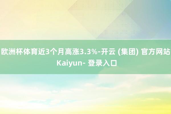 欧洲杯体育近3个月高涨3.3%-开云 (集团) 官方网站 Kaiyun- 登录入口
