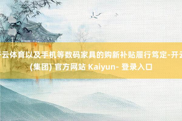 开云体育以及手机等数码家具的购新补贴履行笃定-开云 (集团) 官方网站 Kaiyun- 登录入口