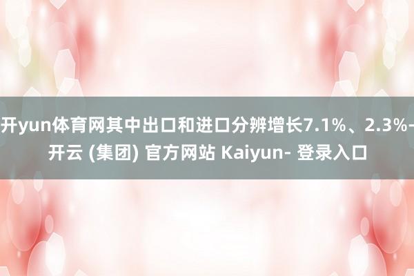 开yun体育网其中出口和进口分辨增长7.1%、2.3%-开云 (集团) 官方网站 Kaiyun- 登录入口