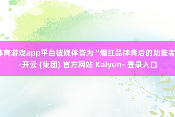 体育游戏app平台被媒体誉为“爆红品牌背后的助推者”-开云 (集团) 官方网站 Kaiyun- 登录入口