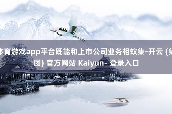 体育游戏app平台既能和上市公司业务相蚁集-开云 (集团) 官方网站 Kaiyun- 登录入口