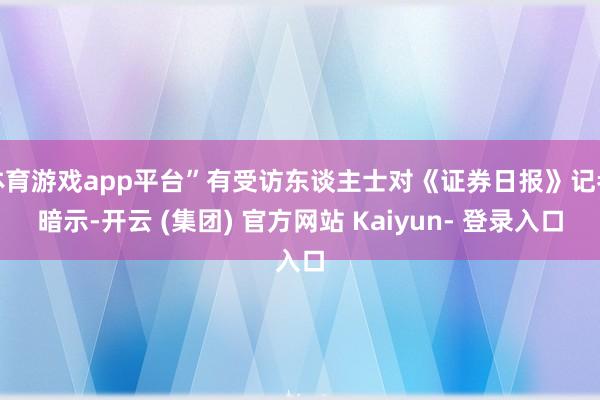 体育游戏app平台”有受访东谈主士对《证券日报》记者暗示-开云 (集团) 官方网站 Kaiyun- 登录入口