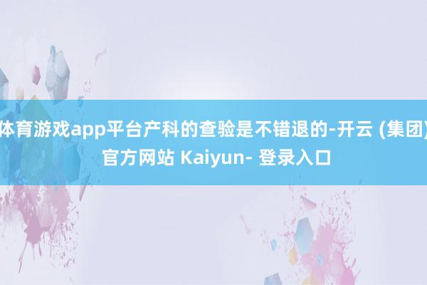 体育游戏app平台产科的查验是不错退的-开云 (集团) 官方网站 Kaiyun- 登录入口