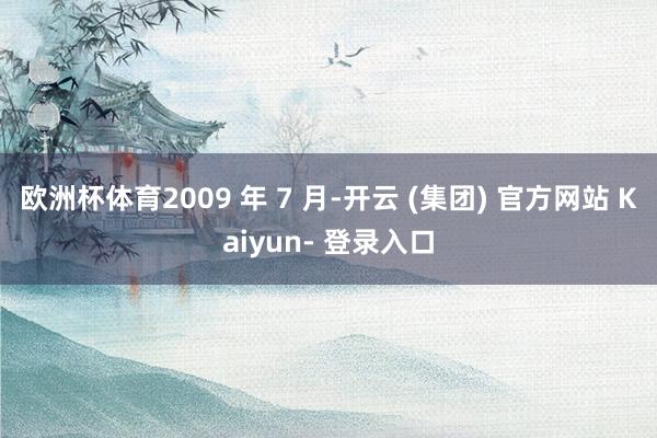 欧洲杯体育2009 年 7 月-开云 (集团) 官方网站 Kaiyun- 登录入口