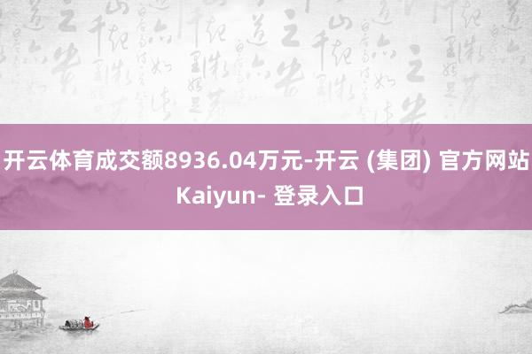 开云体育成交额8936.04万元-开云 (集团) 官方网站 Kaiyun- 登录入口