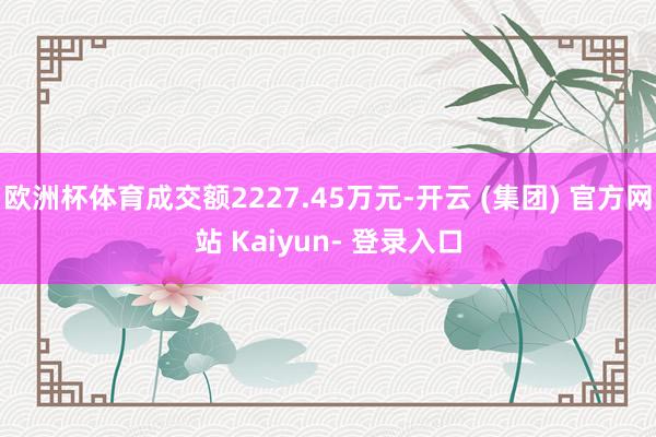 欧洲杯体育成交额2227.45万元-开云 (集团) 官方网站 Kaiyun- 登录入口