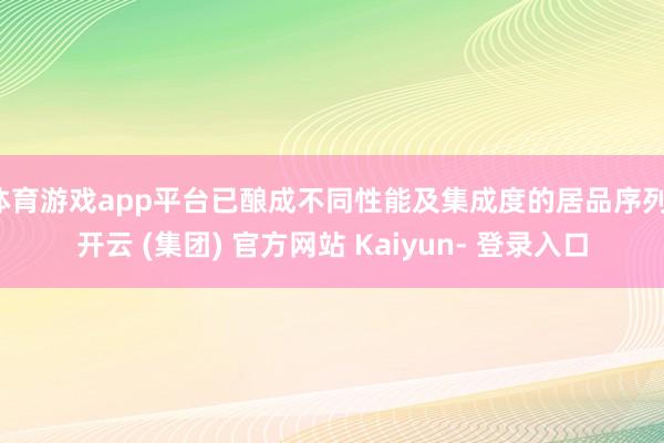 体育游戏app平台已酿成不同性能及集成度的居品序列-开云 (集团) 官方网站 Kaiyun- 登录入口