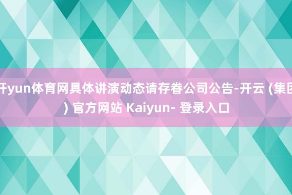 开yun体育网具体讲演动态请存眷公司公告-开云 (集团) 官方网站 Kaiyun- 登录入口