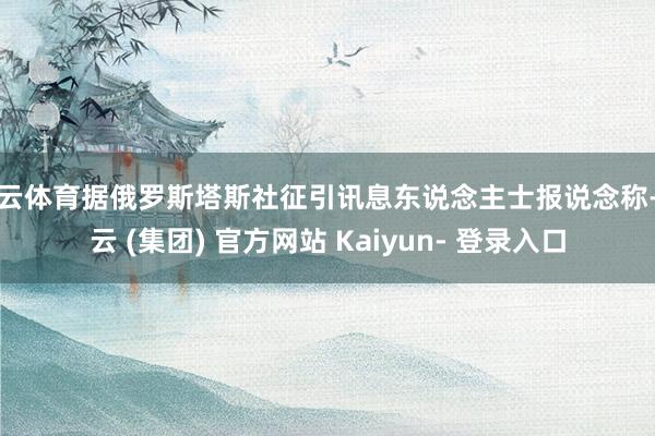 开云体育据俄罗斯塔斯社征引讯息东说念主士报说念称-开云 (集团) 官方网站 Kaiyun- 登录入口