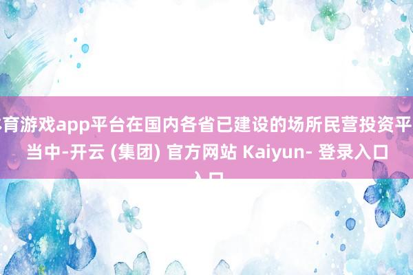 体育游戏app平台在国内各省已建设的场所民营投资平台当中-开云 (集团) 官方网站 Kaiyun- 登录入口