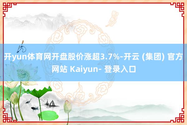 开yun体育网开盘股价涨超3.7%-开云 (集团) 官方网站 Kaiyun- 登录入口