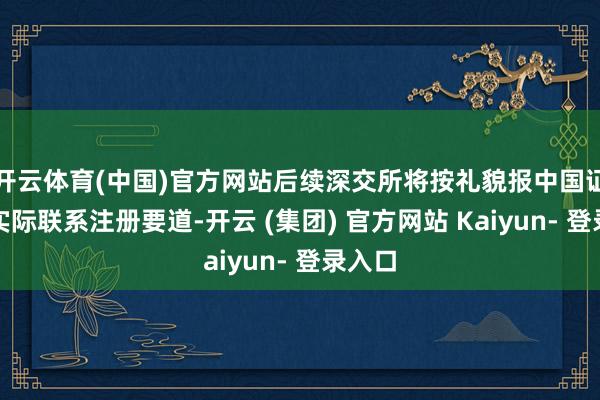 开云体育(中国)官方网站后续深交所将按礼貌报中国证监会实际联系注册要道-开云 (集团) 官方网站 Kaiyun- 登录入口