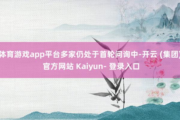 体育游戏app平台多家仍处于首轮问询中-开云 (集团) 官方网站 Kaiyun- 登录入口