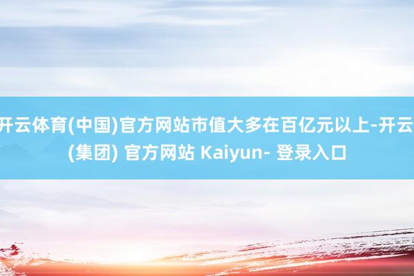 开云体育(中国)官方网站市值大多在百亿元以上-开云 (集团) 官方网站 Kaiyun- 登录入口