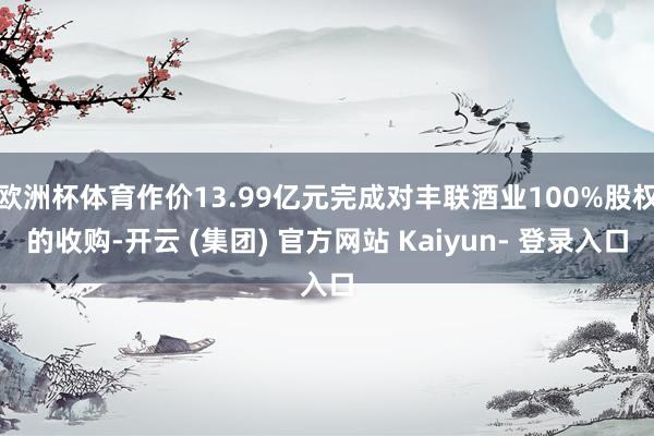 欧洲杯体育作价13.99亿元完成对丰联酒业100%股权的收购-开云 (集团) 官方网站 Kaiyun- 登录入口