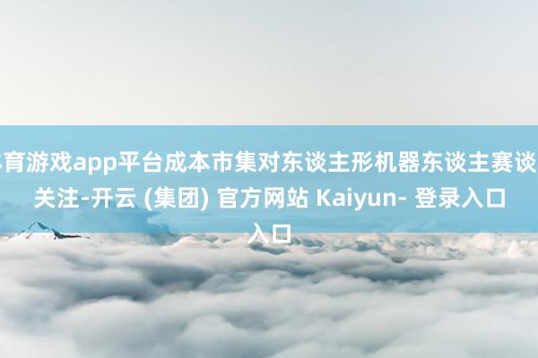 体育游戏app平台成本市集对东谈主形机器东谈主赛谈的关注-开云 (集团) 官方网站 Kaiyun- 登录入口