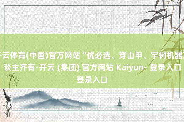 开云体育(中国)官方网站“优必选、穿山甲、宇树机器东谈主齐有-开云 (集团) 官方网站 Kaiyun- 登录入口