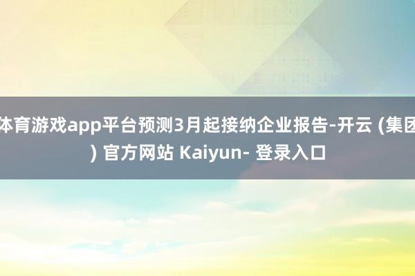 体育游戏app平台预测3月起接纳企业报告-开云 (集团) 官方网站 Kaiyun- 登录入口