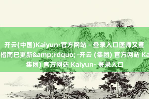 开云(中国)Kaiyun·官方网站 - 登录入口医师又查询了一遍后发现指南已更新&rdquo;-开云 (集团) 官方网站 Kaiyun- 登录入口