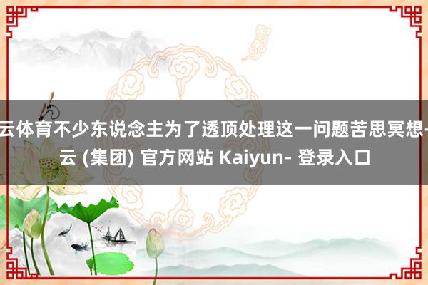 开云体育不少东说念主为了透顶处理这一问题苦思冥想-开云 (集团) 官方网站 Kaiyun- 登录入口