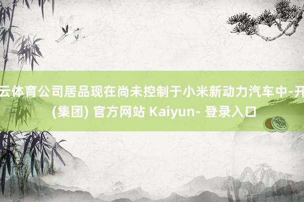 开云体育公司居品现在尚未控制于小米新动力汽车中-开云 (集团) 官方网站 Kaiyun- 登录入口