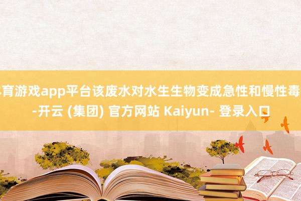 体育游戏app平台该废水对水生生物变成急性和慢性毒性-开云 (集团) 官方网站 Kaiyun- 登录入口