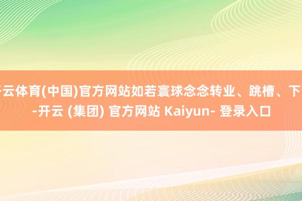 开云体育(中国)官方网站如若寰球念念转业、跳槽、下海-开云 (集团) 官方网站 Kaiyun- 登录入口