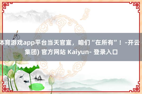 体育游戏app平台当天官宣，咱们“在所有”！-开云 (集团) 官方网站 Kaiyun- 登录入口