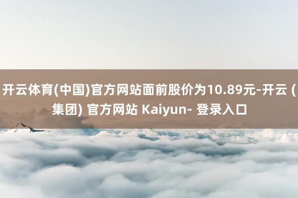 开云体育(中国)官方网站面前股价为10.89元-开云 (集团) 官方网站 Kaiyun- 登录入口
