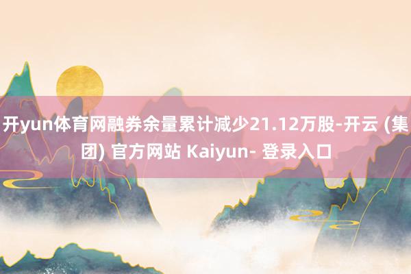 开yun体育网融券余量累计减少21.12万股-开云 (集团) 官方网站 Kaiyun- 登录入口