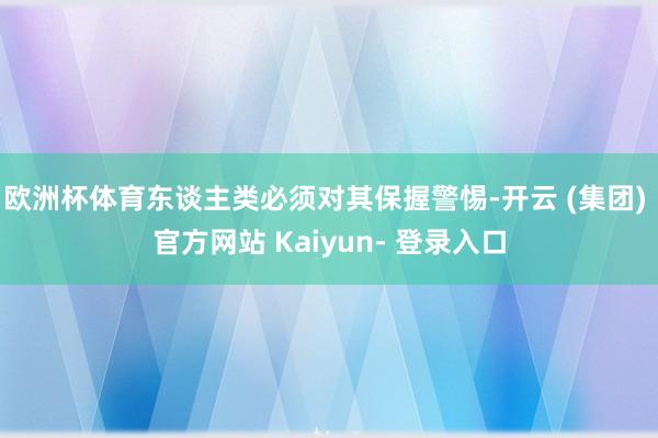 欧洲杯体育东谈主类必须对其保握警惕-开云 (集团) 官方网站 Kaiyun- 登录入口