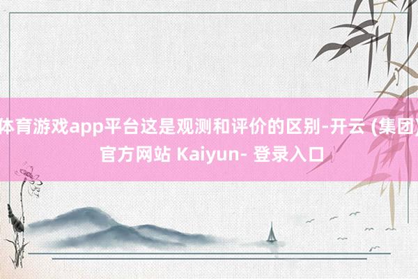 体育游戏app平台这是观测和评价的区别-开云 (集团) 官方网站 Kaiyun- 登录入口