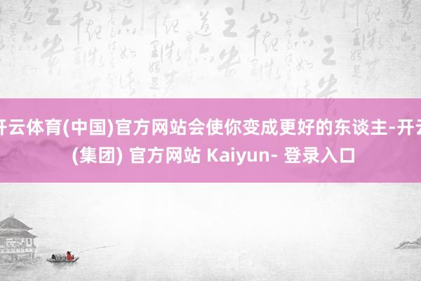 开云体育(中国)官方网站会使你变成更好的东谈主-开云 (集团) 官方网站 Kaiyun- 登录入口