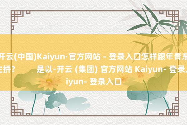 开云(中国)Kaiyun·官方网站 - 登录入口怎样跟年青东谈主拼？        是以-开云 (集团) 官方网站 Kaiyun- 登录入口