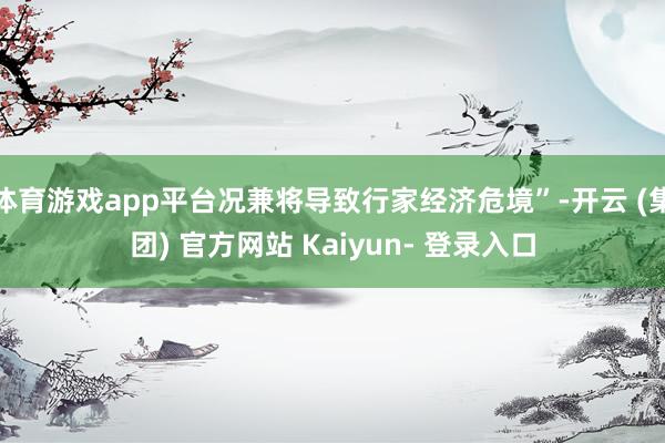 体育游戏app平台况兼将导致行家经济危境”-开云 (集团) 官方网站 Kaiyun- 登录入口