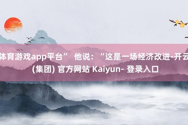 体育游戏app平台” 他说:“这是一场经济改进-开云 (集团) 官方网站 Kaiyun- 登录入口