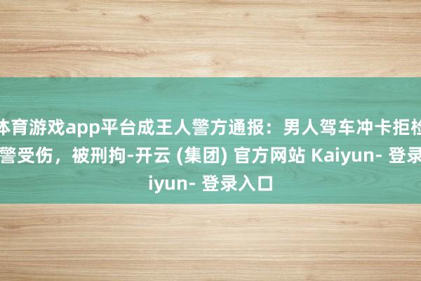 体育游戏app平台成王人警方通报:男人驾车冲卡拒检致辅警受伤,被刑拘-开云 (集团) 官方网站 Kaiyun- 登录入口