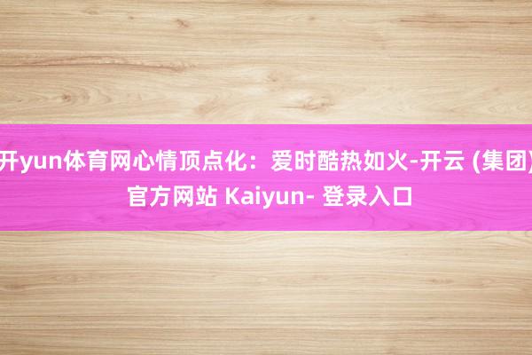 开yun体育网心情顶点化:爱时酷热如火-开云 (集团) 官方网站 Kaiyun- 登录入口