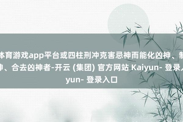 体育游戏app平台或四柱刑冲克害忌神而能化凶神、制凶神、合去凶神者-开云 (集团) 官方网站 Kaiyun- 登录入口