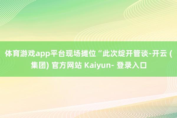 体育游戏app平台 现场摊位 “此次绽开管谈-开云 (集团) 官方网站 Kaiyun- 登录入口
