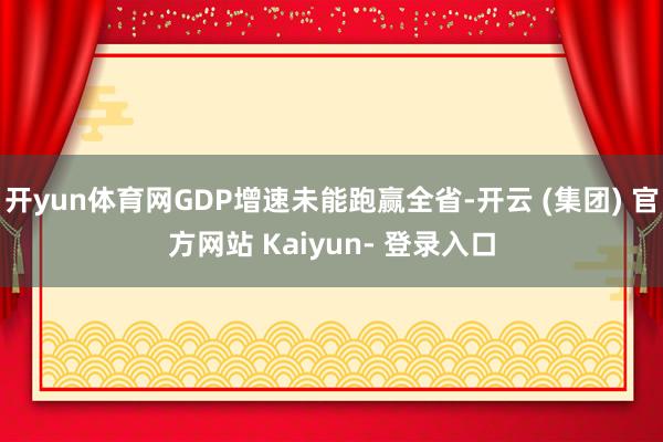 开yun体育网GDP增速未能跑赢全省-开云 (集团) 官方网站 Kaiyun- 登录入口