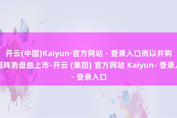 开云(中国)Kaiyun·官方网站 - 登录入口而以并购重组阵势盘曲上市-开云 (集团) 官方网站 Kaiyun- 登录入口