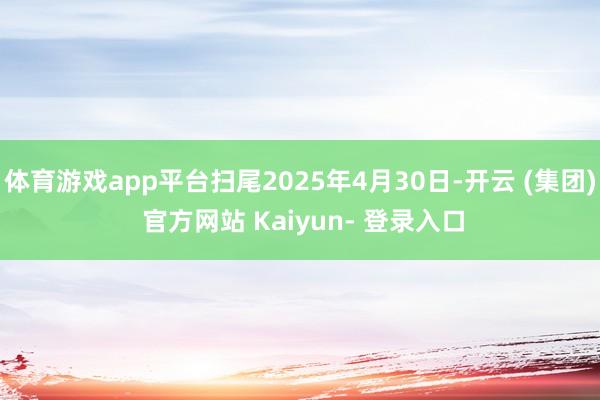 体育游戏app平台扫尾2025年4月30日-开云 (集团) 官方网站 Kaiyun- 登录入口
