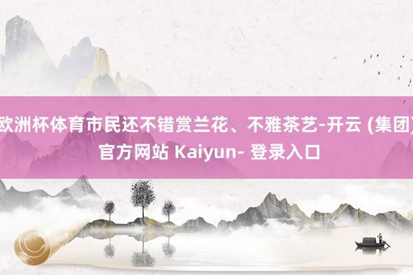 欧洲杯体育市民还不错赏兰花、不雅茶艺-开云 (集团) 官方网站 Kaiyun- 登录入口