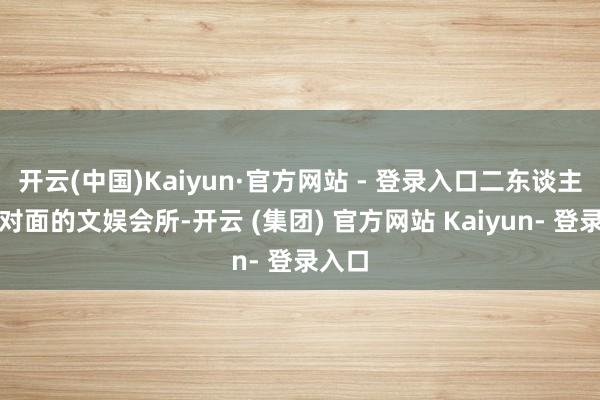 开云(中国)Kaiyun·官方网站 - 登录入口二东谈主去到对面的文娱会所-开云 (集团) 官方网站 Kaiyun- 登录入口