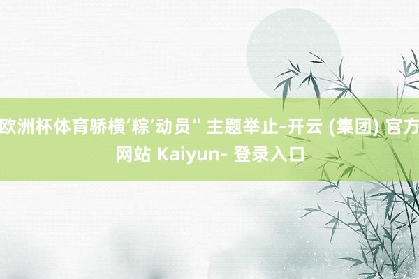 欧洲杯体育骄横‘粽’动员”主题举止-开云 (集团) 官方网站 Kaiyun- 登录入口
