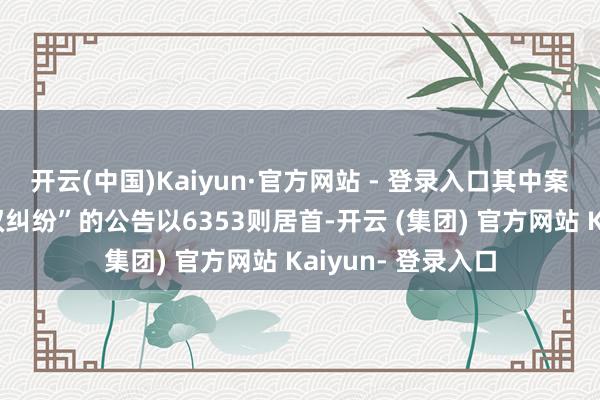 开云(中国)Kaiyun·官方网站 - 登录入口其中案由为“侵害商标权纠纷”的公告以6353则居首-开云 (集团) 官方网站 Kaiyun- 登录入口