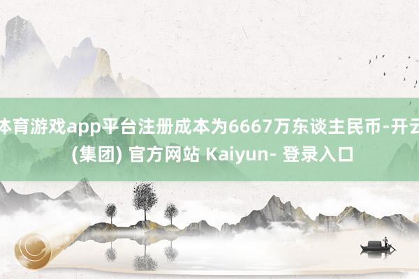 体育游戏app平台注册成本为6667万东谈主民币-开云 (集团) 官方网站 Kaiyun- 登录入口