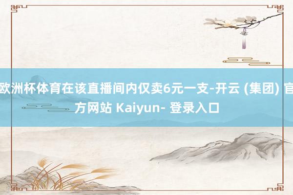 欧洲杯体育在该直播间内仅卖6元一支-开云 (集团) 官方网站 Kaiyun- 登录入口