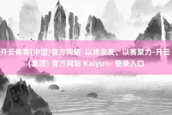 开云体育(中国)官方网站 以球会友、以赛聚力-开云 (集团) 官方网站 Kaiyun- 登录入口